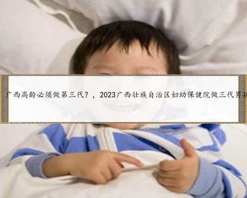广西代孕选男女费用，广西高龄必须做第三代？，2023广西壮族自治区妇幼保健